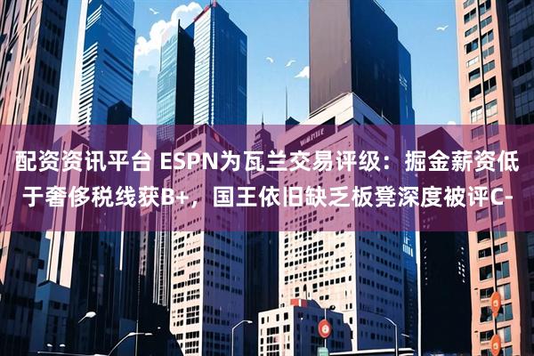 配资资讯平台 ESPN为瓦兰交易评级：掘金薪资低于奢侈税线获B+，国王依旧缺乏板凳深度被评C-