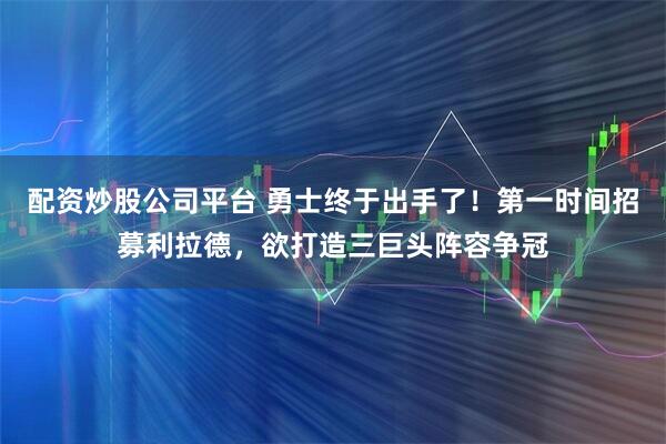 配资炒股公司平台 勇士终于出手了！第一时间招募利拉德，欲打造三巨头阵容争冠