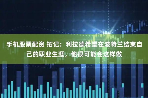 手机股票配资 拓记：利拉德希望在波特兰结束自己的职业生涯，他很可能会这样做