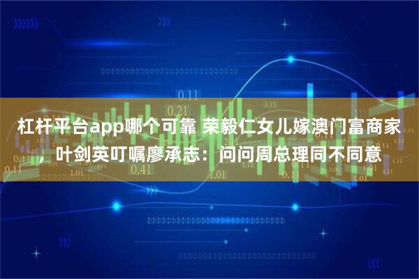 杠杆平台app哪个可靠 荣毅仁女儿嫁澳门富商家，叶剑英叮嘱廖承志：问问周总理同不同意