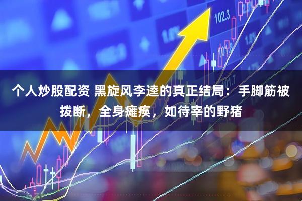 个人炒股配资 黑旋风李逵的真正结局：手脚筋被拨断，全身瘫痪，如待宰的野猪