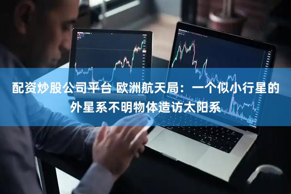 配资炒股公司平台 欧洲航天局：一个似小行星的外星系不明物体造访太阳系