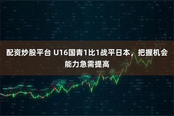 配资炒股平台 U16国青1比1战平日本，把握机会能力急需提高