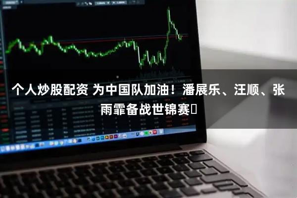 个人炒股配资 为中国队加油！潘展乐、汪顺、张雨霏备战世锦赛‌