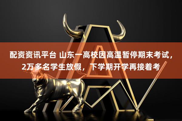 配资资讯平台 山东一高校因高温暂停期末考试，2万多名学生放假，下学期开学再接着考