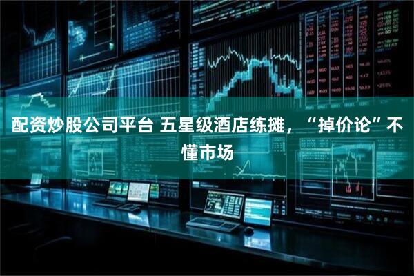 配资炒股公司平台 五星级酒店练摊，“掉价论”不懂市场