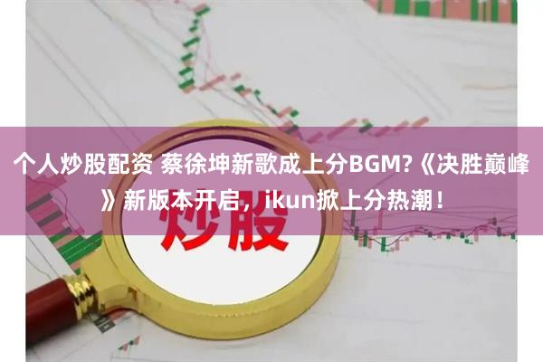 个人炒股配资 蔡徐坤新歌成上分BGM?《决胜巅峰》新版本开启，ikun掀上分热潮！
