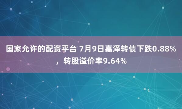 国家允许的配资平台 7月9日嘉泽转债下跌0.88%，转股溢价率9.64%