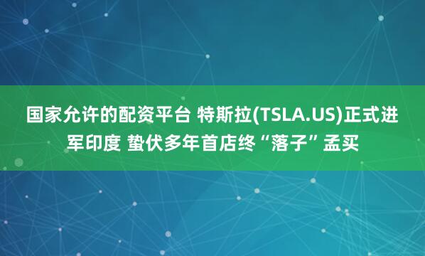 国家允许的配资平台 特斯拉(TSLA.US)正式进军印度 蛰伏多年首店终“落子”孟买