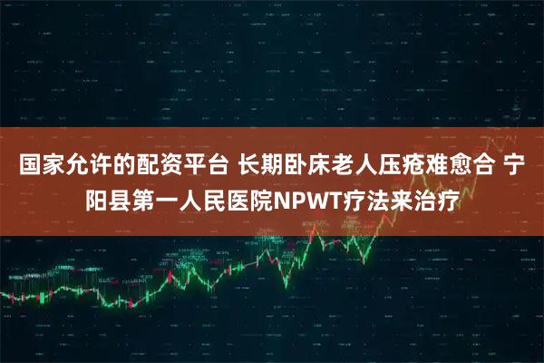 国家允许的配资平台 长期卧床老人压疮难愈合 宁阳县第一人民医院NPWT疗法来治疗