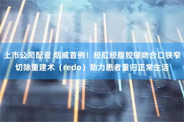 上市公司配资 烟威首例！经肛经腹腔镜吻合口狭窄切除重建术（redo）助力患者重归正常生活