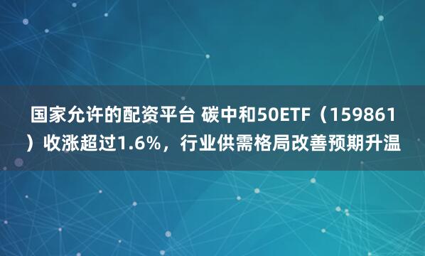 国家允许的配资平台 碳中和50ETF（159861）收涨超过1.6%，行业供需格局改善预期升温