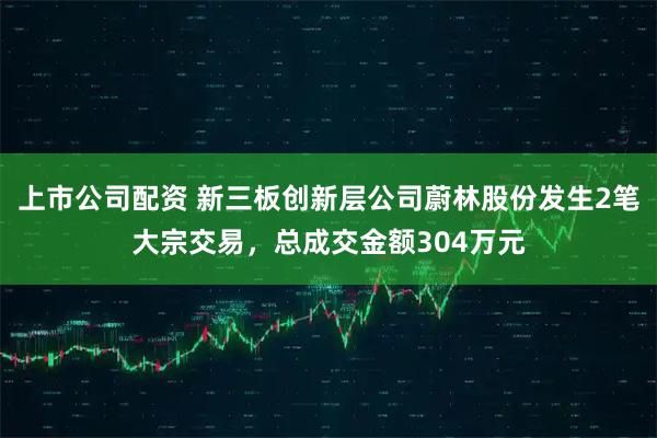 上市公司配资 新三板创新层公司蔚林股份发生2笔大宗交易，总成交金额304万元
