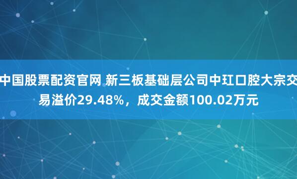 中国股票配资官网 新三板基础层公司中玒口腔大宗交易溢价29.48%，成交金额100.02万元