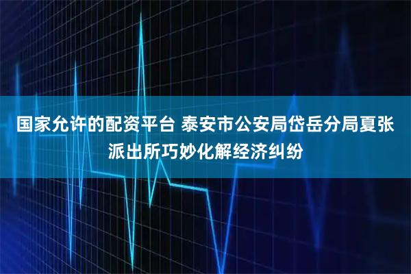 国家允许的配资平台 泰安市公安局岱岳分局夏张派出所巧妙化解经济纠纷