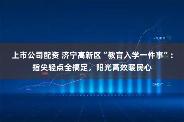 上市公司配资 济宁高新区“教育入学一件事”：指尖轻点全搞定，阳光高效暖民心