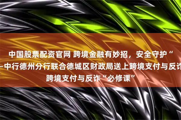 中国股票配资官网 跨境金融有妙招，安全守护“零距离”——中行德州分行联合德城区财政局送上跨境支付与反诈“必修课”