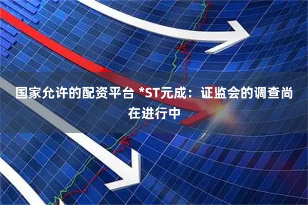 国家允许的配资平台 *ST元成：证监会的调查尚在进行中