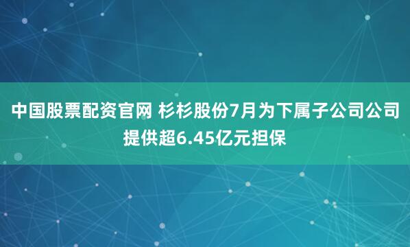 中国股票配资官网 杉杉股份7月为下属子公司公司提供超6.45亿元担保