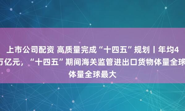 上市公司配资 高质量完成“十四五”规划丨年均41.5万亿元，“十四五”期间海关监管进出口货物体量全球最大