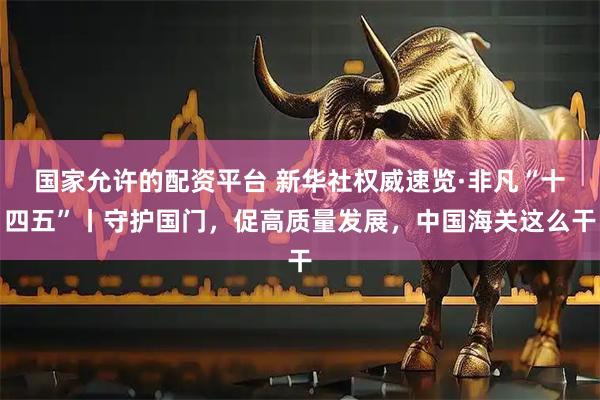 国家允许的配资平台 新华社权威速览·非凡“十四五”丨守护国门，促高质量发展，中国海关这么干