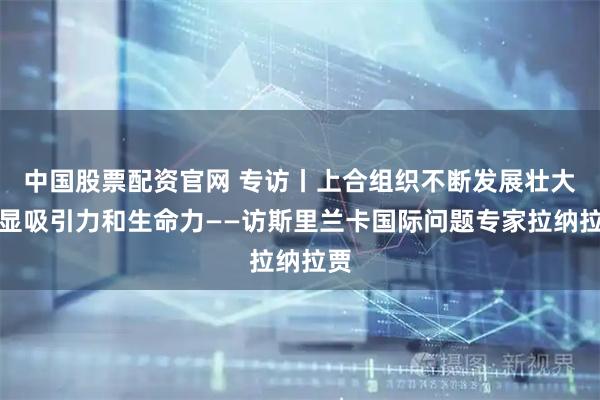 中国股票配资官网 专访丨上合组织不断发展壮大彰显吸引力和生命力——访斯里兰卡国际问题专家拉纳拉贾