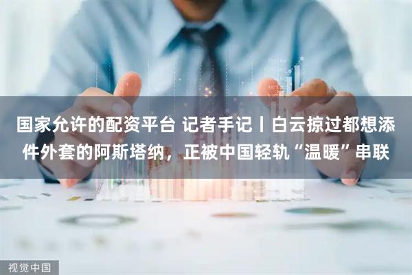 国家允许的配资平台 记者手记丨白云掠过都想添件外套的阿斯塔纳，正被中国轻轨“温暖”串联