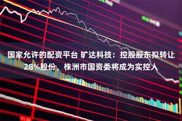 国家允许的配资平台 旷达科技：控股股东拟转让28%股份，株洲市国资委将成为实控人