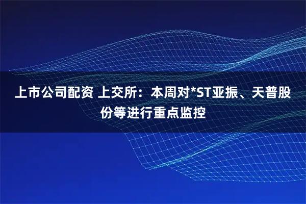 上市公司配资 上交所：本周对*ST亚振、天普股份等进行重点监控