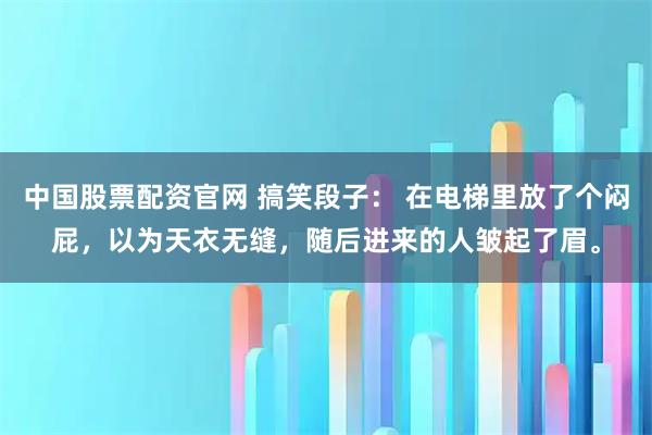 中国股票配资官网 搞笑段子： 在电梯里放了个闷屁，以为天衣无缝，随后进来的人皱起了眉。
