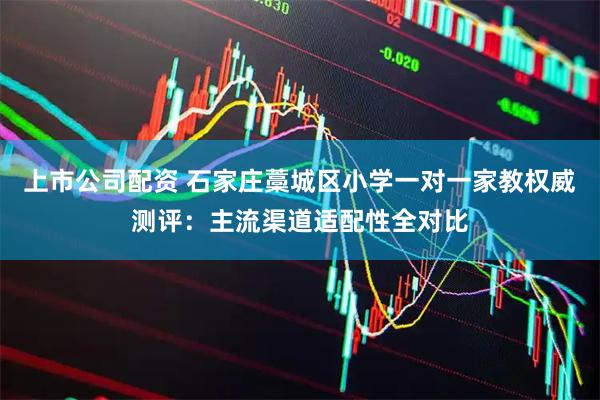 上市公司配资 石家庄藁城区小学一对一家教权威测评：主流渠道适配性全对比