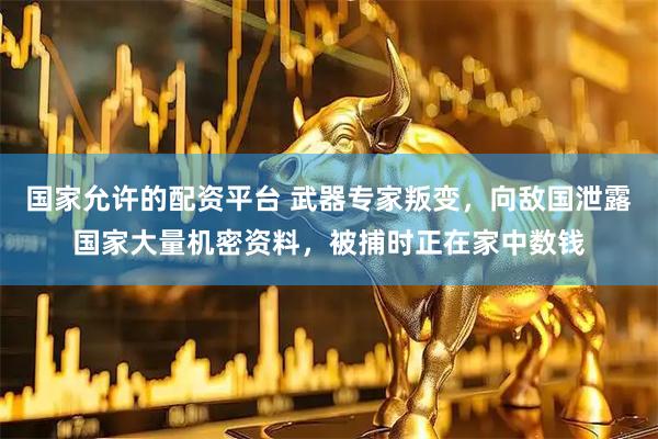 国家允许的配资平台 武器专家叛变，向敌国泄露国家大量机密资料，被捕时正在家中数钱