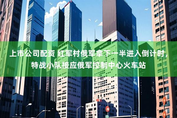 上市公司配资 红军村俄军拿下一半进入倒计时，特战小队接应俄军控制中心火车站