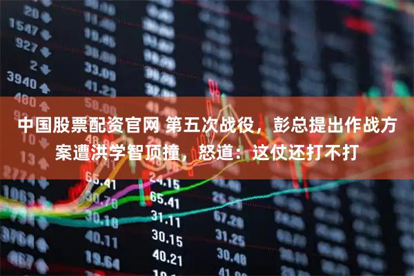 中国股票配资官网 第五次战役,彭总提出作战方案遭洪学智顶撞,怒道:这仗还打不打