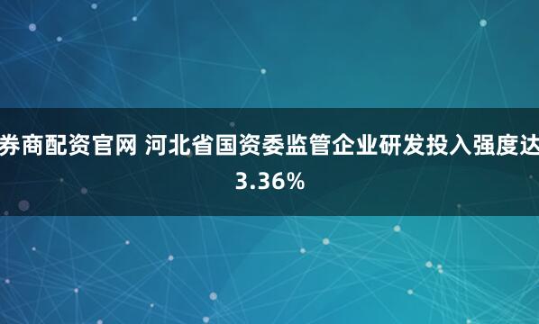 券商配资官网 河北省国资委监管企业研发投入强度达3.36%
