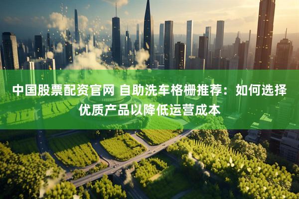 中国股票配资官网 自助洗车格栅推荐：如何选择优质产品以降低运营成本