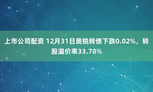 上市公司配资 12月31日奥锐转债下跌0.02%，转股溢价率33.78%