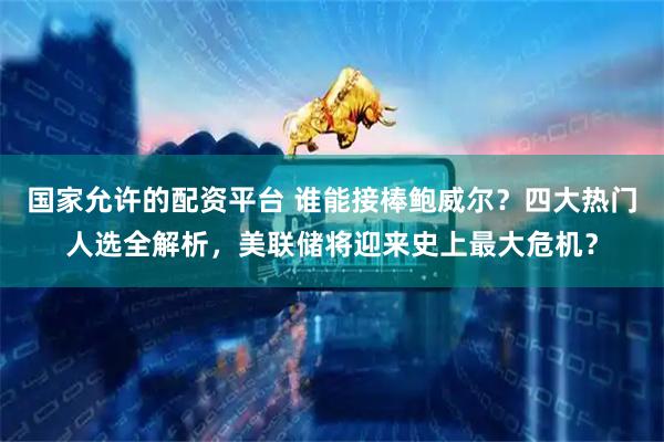 国家允许的配资平台 谁能接棒鲍威尔？四大热门人选全解析，美联储将迎来史上最大危机？