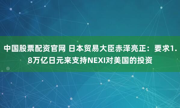 中国股票配资官网 日本贸易大臣赤泽亮正：要求1.8万亿日元来支持NEXI对美国的投资