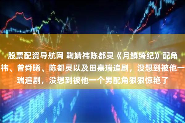 股票配资导航网 鞠婧祎陈都灵《月鳞绮纪》配角掀桌？本是冲着鞠婧祎、曾舜晞、陈都灵以及田嘉瑞追剧，没想到被他一个男配角狠狠惊艳了
