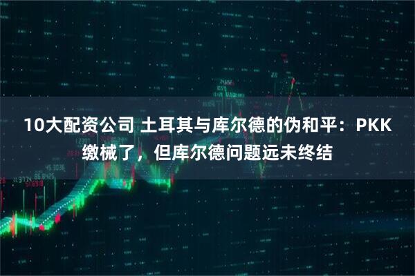 10大配资公司 土耳其与库尔德的伪和平：PKK缴械了，但库尔德问题远未终结
