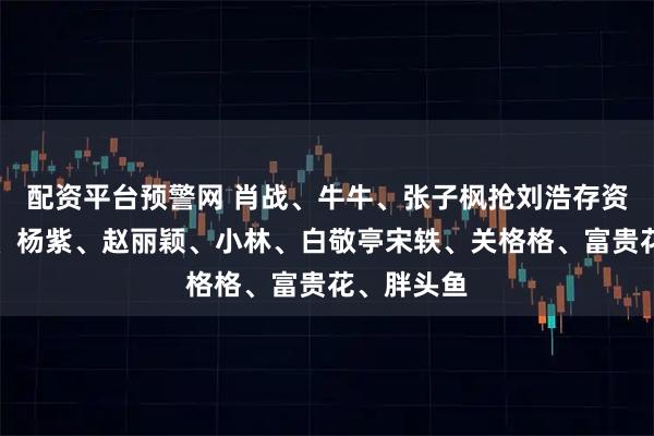 配资平台预警网 肖战、牛牛、张子枫抢刘浩存资源？热巴、杨紫、赵丽颖、小林、白敬亭宋轶、关格格、富贵花、胖头鱼