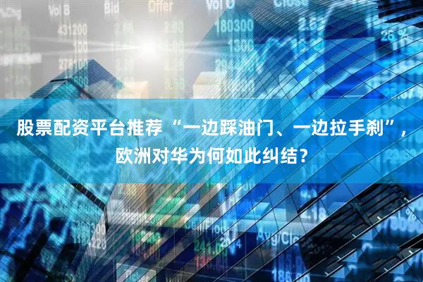 股票配资平台推荐 “一边踩油门、一边拉手刹”，欧洲对华为何如此纠结？