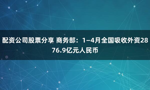 配资公司股票分享 商务部：1—4月全国吸收外资2876.9亿元人民币