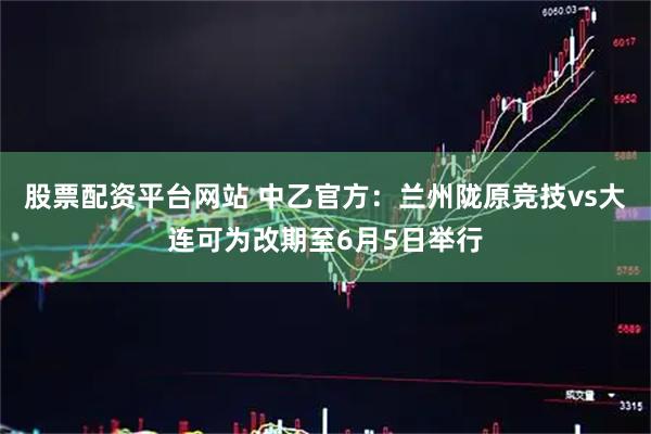 股票配资平台网站 中乙官方：兰州陇原竞技vs大连可为改期至6月5日举行