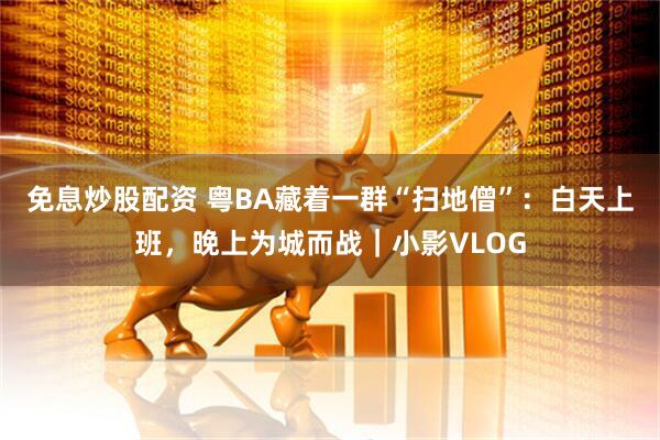 免息炒股配资 粤BA藏着一群“扫地僧”：白天上班，晚上为城而战｜小影VLOG