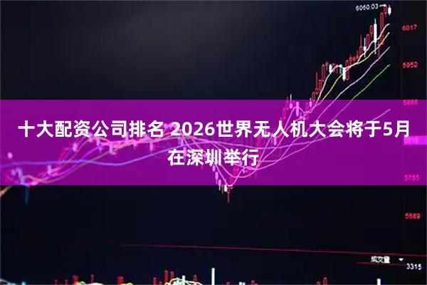十大配资公司排名 2026世界无人机大会将于5月在深圳举行