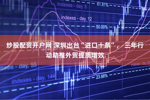 炒股配资开户网 深圳出台“进口十条”， 三年行动助推外贸提质增效