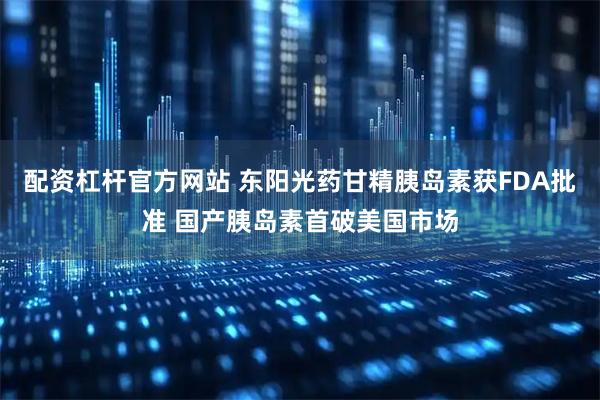 配资杠杆官方网站 东阳光药甘精胰岛素获FDA批准 国产胰岛素首破美国市场