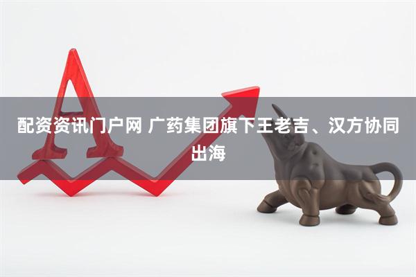 配资资讯门户网 广药集团旗下王老吉、汉方协同出海